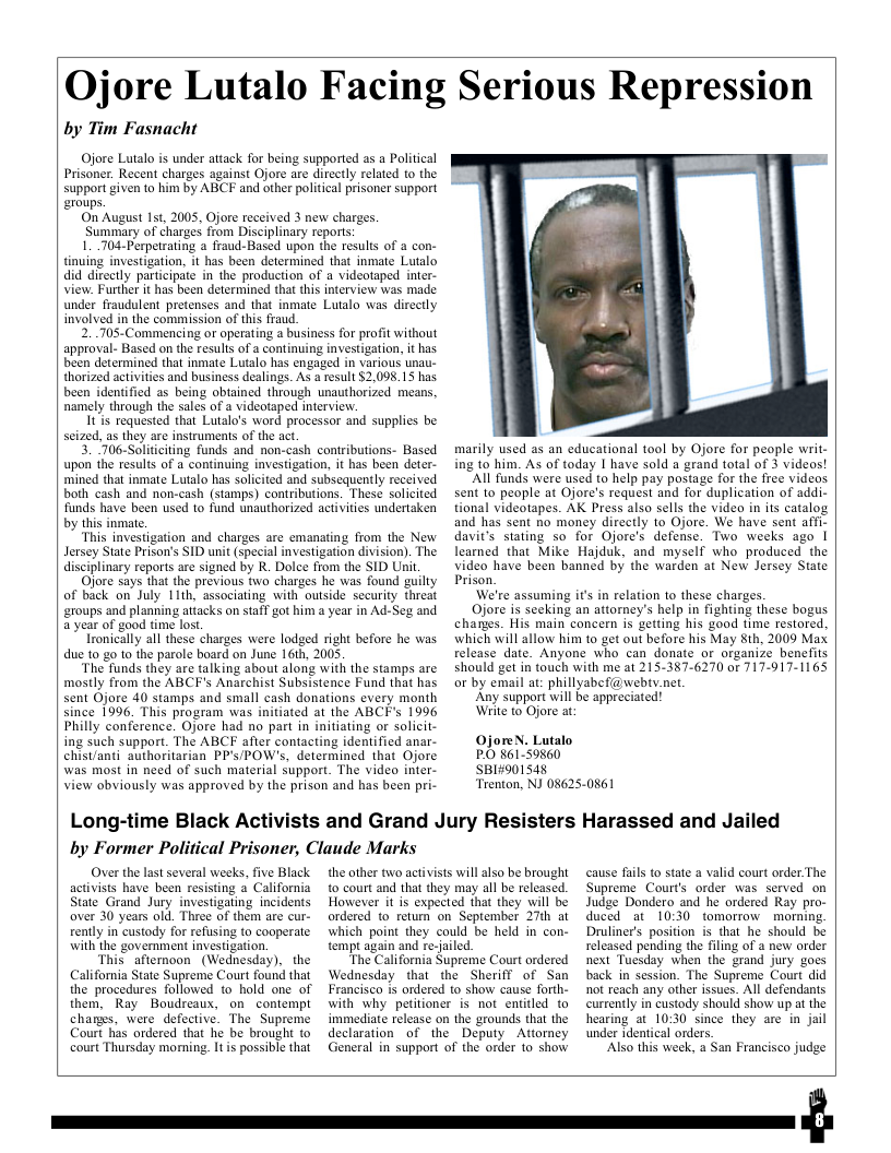QOjore Lutalo Facing Serious Repression by Tim Fasnacht Ojore Lutalo is under aitack for being supported as a Political Prisoner. Recent charges against Ojore are dircctly related to the support given to him by ABCF and other political prisoner support eroups. On August 1st, 2005, Ojore received 3 new charges. Summary of charges from Disciplinary repors: 1..704-Perpetrating 2 fraud-Based upon the results of a con- tinuing investigation, it has been determined that inmate Lutalo did direetly participate in the production of a videotaped inter- View. Further it has been determined that this interview was made under fraudulent pretenses and that inmate Lutalo was directly involved in the commission of thi fraud. 2...705-Commencing or operating a business for profit without approval- Based on the results of a continuing investigation, it has been determined that inmate Lutalo has engaged in various unau- thorized activities and business dealings. As a result $2,098.15 has been identified s being obained through unauthorized means, namely through the sales of a videotaped interview. 1tis requested that Lutalo’s word processor and supplies be seized, as they are instruments of the act 3. 706-Solitciting funds and non-cash coniributions- Based upon the results of a continuing investigation, it has been deter- mined that inmate Lutalo has solicited and subsequently received both cash and non-cash (stamps) contributions. These solicited funds have been used to fund unauthorized activities undertzken by this inmate. ‘This investigation and charges are emanating from the New Jersey State Prison’s SID unit (special investigation division). The disciplinary reports are signed by R. Dolce from the SID Unit Ojore says that the previous twa charges he was found guilty of back on July 11th, associating with outside security threat ‘eroups and planning attacks on staff got him a year in Ad-Seg and a year of good time lost. Tronically all these charges were lodged right before he was due t0 g0 10 the parole board on June 161h, 2005 “The funds they are talking about along with the stamps are mostly from the ABCF’s Anarchist Subsistence Fund that has sent Ojore 40 stamps and small cash donations every month since 1996, This program was initiated at the ABCF’s 1996 Philly conference. Ojore had no part in initiating or solicit- ing such support. The ABCF after contacting identified anar- chistanti authoritarian PP’s/POW’s, determined that Ojore was most in need of such material support. The video inter- view obviously was approved by the prison and has been pri- Long-time Black Act by Former Political Prisoner, Claude Marks Over the last several weeks, five Black ts and Grand Jury Re! marily used as an educational tool by Ojore for people writ- ing to him. As of today | have sold a grand total of 3 videos! All funds were used to help pay postage for the free videos sent to people at Ojore’s request and for duplication of addi- tional videotapes. AK Press also sells the video in its catalog and has sent no money directly to Ojore. We have sent af davit’s stating so for Ojore’s defense. Two weeks ago | leamed that Mike Hajduk, and myself who produced the video have been banned by the warden at New Jersey State Prison. We’re assuming it’s in relation 1o these charges. Ojore is seeking an attorney’s help in fighting these bogus charges. His main concern is getting his good time restored, which will allow him to get out before his May th, 2009 Max release date. Anyone who can donate or organize benefits should get in touch with me at 215-387-6270 or 717-917-1165 or by email at: phillyabef@webty.net. Any support wil be appreciated! Write to Ojore at. OjoreN. Lutalo PO 861-59860 SBI#901548 ‘Trenton, NJ 086250861 ters Harassed and Jailed cause fals to state a valid court order.The activists have been resisting a California State Grand Jury investigating incidents aver 30 years old. Three of them are cur- rently in’custody for refusing to cooperate with the governmen investization. This afternoon (Wednesday), the California State Supreme Court found that the procedures followed to hold one of them, Ray Boudreaux, on contempt chages, were defective. The Supreme Court has ordered that he be brought to court Thursday moming. 1 is possible that the other two activists will also be brought to court and that they may all be released. However it is expected that they will be ordered to retum on September 27th at which point they could be held in con- tempt again and re-jailed The California Supreme Court ordered Wednesday that the Sheriff of San Francisco is ordered to show cause forth- with why petitioner is not entitled to immediate release on the grounds that the declaration of the Deputy Attorney General in support of the order 1o show Supreme Courts order was served on Judge Dondero and he ordered Ray pro- duced at 10:30 tomorrow morning. Druliner’s position is that he should be released pending the filing of a new order next Tuesday when the grand jury goes back in session. The Supreme Court did not reach any other issues. All defendants currently in custody should show up at the hearing at 10:30 since they are in jail under identical orders. ‘Also this week, a San Francisco judge